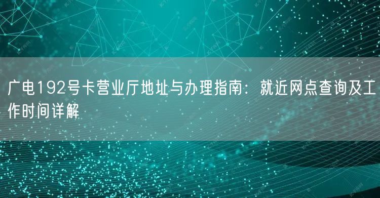 广电192号卡营业厅地址与办理指南:就近网点查询及工作时间详解