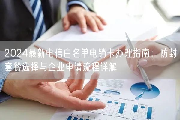 2024最新电信白名单电销卡办理指南：防封套餐选择与企业申请流程详解