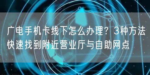 广电手机卡线下怎么办理？3种方法快速找到附近营业厅与自助网点