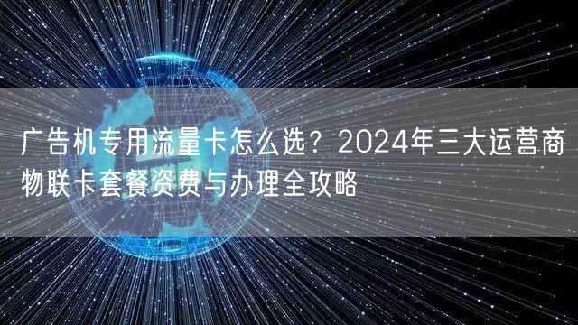 广告机专用流量卡怎么选？2024年三大运营商物联卡套餐资费与办理全攻略