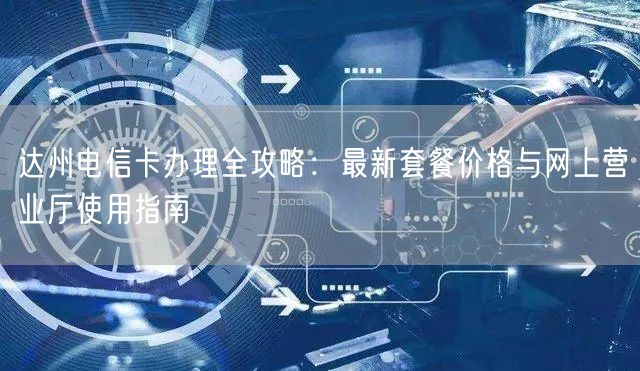 达州电信卡办理全攻略：最新套餐价格与网上营业厅使用指南