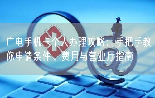 广电手机卡个人办理攻略:手把手教你申请条件、费用与营业厅指南