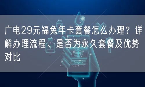 广电29元福兔年卡套餐怎么办理？详解办理流程、是否为永久套餐及优势对比