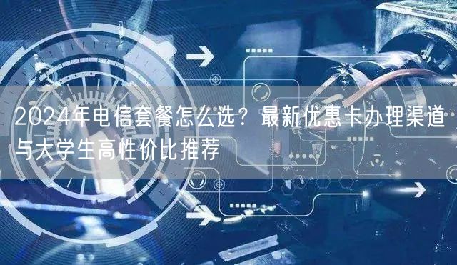 2024年电信套餐怎么选？最新优惠卡办理渠道与大学生高性价比推荐