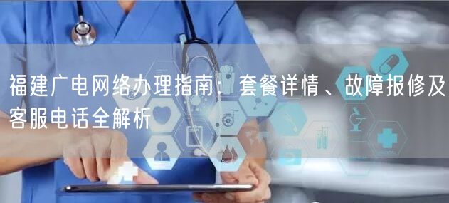 福建广电网络办理指南：套餐详情、故障报修及客服电话全解析