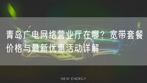 青岛广电网络营业厅在哪？宽带套餐价格与最新优惠活动详解