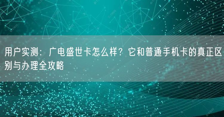 用户实测：广电盛世卡怎么样？它和普通手机卡的真正区别与办理全攻略
