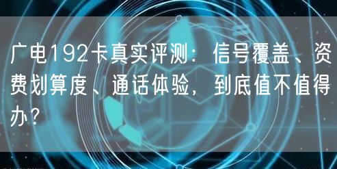 广电192卡真实评测：信号覆盖、资费划算度、通话体验，到底值不值得办？