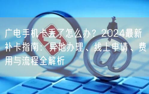 广电手机卡丢了怎么办?2024最新补卡指南:异地办理、线上申请、费用与流程全解析